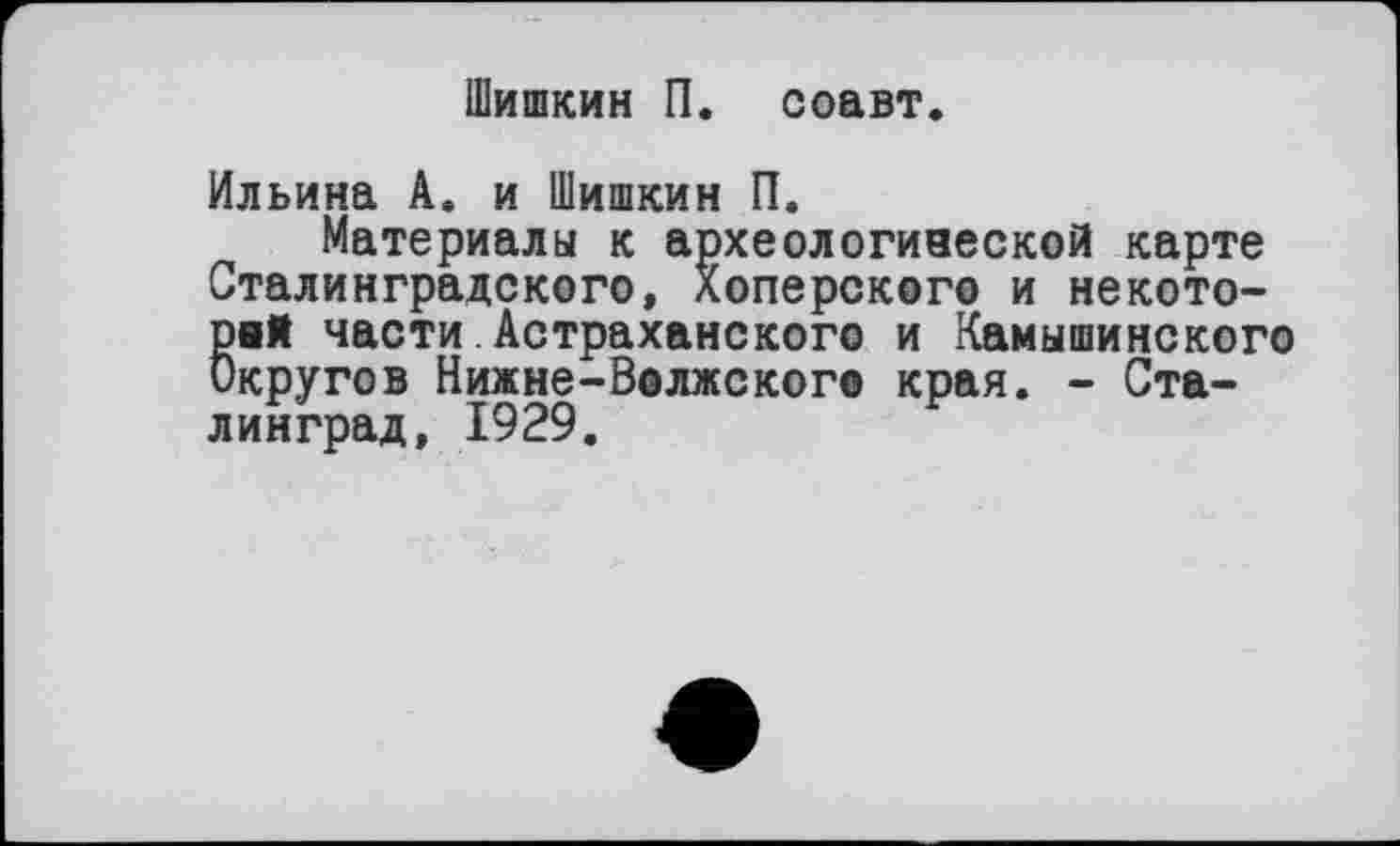 ﻿Шишкин П. соавт.
Ильина А. и Шишкин П.
Материалы к археологивеской карте Сталинградского, Хоперского и некото-8нЯ части Астраханского и Камышинского кругов Нижне-Волжского края. - Сталинград, 1929.